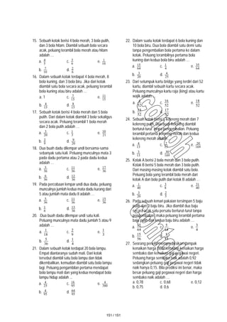 15. Sebuah kotak berisi 4 bola merah, 3 bola putih,
dan 3 bola hitam. Diambil sebuah bola secara
acak, peluang terambil bola merah atau hitam
adalah …
a. 5
4 c. 6
3 e. 10
1
b. 10
7 d. 6
2
16. Dalam sebuah kotak terdapat 4 bola merah, 8
bola kuning, dan 3 bola biru. Jika dari kotak
diambil satu bola secara acak, peluang terambil
bola kuning atau biru adalah …
a. 1 c. 15
7 e. 15
11
b. 15
4 d. 15
8
17. Sebuah kotak berisi 4 bola merah dan 5 bola
putih. Dari dalam kotak diambil 3 bola sekaligus
secara acak. Peluang terambil 1 bola merah
dan 2 bola putih adalah …
a. 20
3 c. 3
1 e. 21
10
b. 9
2 d. 20
9
18. Dua buah dadu dilempar undi bersama-sama
sebanyak satu kali. Peluang munculnya mata 3
pada dadu pertama atau 2 pada dadu kedua
adalah …
a. 36
5 c. 36
11 e. 36
17
b. 36
6 d. 36
12
19. Pada percobaan lempar undi dua dadu, peluang
munculnya jumlah kedua mata dadu kurang dari
5 atau jumlah mata dadu 8 adalah …
a. 36
5 c. 36
11 e. 36
15
b. 6
1 d. 36
13
20. :Dua buah dadu dilempar undi satu kali.
Peluang munculnya mata dadu jumlah 5 atau 9
adalah …
a.
18
1 c.
9
2 e.
3
1
b.
36
5
d.
4
1
21. Dalam sebuah kotak terdapat 20 bola lampu.
Empat diantaranya sudah mati. Dari kotak
tersebut diambil satu bola lampu dan tidak
dikembalikan, kemudian diambil satu bola lampu
lagi. Peluang pengambilan pertama mendapat
bola lampu mati dan yang kedua mendapat bola
lampu hidup adalah ...
a. 25
4 c. 95
16 e. 380
4
b. 95
4 d. 95
64
22. Dalam suatu kotak terdapat 6 bola kuning dan
10 bola biru. Dua bola diambil satu demi satu
tanpa pengembalian bola pertama ke dalam
kotak. Peluang terambilnya pertama bola
kuning dan kedua bola biru adalah …
a. 64
15 c. 4
1 e. 64
35
b. 20
3 d. 25
4
23. Dari setumpuk kartu bridge yang terdiri dari 52
kartu, diambil sebuah kartu secara acak.
Peluang munculnya kartu raja (king) atau kartu
wajik adalah …
a.
52
4 c.
52
16
e.
52
18
b.
52
13
d.
52
17
24. Sebuah kotak berisi 6 kelereng merah dan 7
kelereng putih. Dua buah kelereng diambil
berturut-turut tanpa pengembalian. Peluang
terambil pertama kelereng merah dan kedua
kelereng merah adalah ...
a. 13
4 c. 13
2 e. 169
20
b. 13
3 d. 169
30
25. Kotak A berisi 2 bola merah dan 3 bola putih.
Kotak B berisi 5 bola merah dan 3 bola putih.
Dari masing-masing kotak diambil satu bola.
Peluang bola yang terambil bola merah dari
kotak A dan bola putih dari kotak B adalah …
a. 40
1 c. 8
3 e. 40
31
b. 20
3 d. 5
2
26. Pada sebuah lemari pakaian tersimpan 5 baju
putih dan 3 baju biru. Jika diambil dua baju
secara acak satu persatu berturut-turut tanpa
pengembalian, maka peluang terambil pertama
baju putih dan kedua baju biru adalah …
a.
64
15
c.
14
5
e.
4
3
b.
56
15
d.
15
8
27. Seorang peneliti memprediksikan dampak
kenaikan harga BBM terhadap kenaikan harga
sembako dan kenaikan gaji pegawai negeri.
Peluang harga sembako naik adalah 0,92
sedangkan peluang gaji pegawai negeri tidak
naik hanya 0,15. Bila prediksi ini benar, maka
besar peluang gaji pegawai negeri dan harga
sembako naik adalah …
a. 0,78 c. 0,68 e. 0,12
b. 0,75 d. 0,6
151 / 151
 