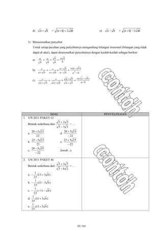 d) b
a  = ab
)
b
a
( 2

 e) b
a  = ab
)
b
a
( 2


3) Merasionalkan penyebut
Untuk setiap pecahan yang penyebutnya mengandung bilangan irrasional (bilangan yang tidak
dapat di akar), dapat dirasionalkan penyebutnya dengan kaidah-kaidah sebagai berikut:
a)
b
b
a
b
b
b
a
b
a



b)
b
a
b
a
c
b
a
b
a
b
a
c
b
a
c








 2
)
(
c)
b
a
b
a
c
b
a
b
a
b
a
c
b
a
c









)
(
SOAL PENYELESAIAN
1. UN 2011 PAKET 12
Bentuk sederhana dari
3
3
5
3
2
5


= …
a.
22
15
5
20 
d.
22
15
5
20


b.
22
15
5
23 
e.
22
15
5
23


c.
22
15
5
20


Jawab : e
2. UN 2011 PAKET 46
Bentuk sederhana dari
2
6
3
2
3
3


= …
a. )
6
3
13
(
23
1


b. )
6
3
13
(
23
1


c. )
6
11
(
23
1



d. )
6
3
11
(
23
1

e. )
6
3
13
(
23
1

15 / 151
 