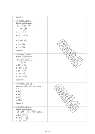 Jawab : e
3. UN 2010 PAKET A
Bentuk sederhana dari
)
5
3
(
)
3
2
)(
3
2
(
4



= …
a. –(3 – 5 )
b. –
4
1
(3 – 5 )
c.
4
1
(3 – 5 )
d. (3 – 5 )
e. (3 + 5 )
Jawab : d
4. UN 2010 PAKET B
Bentuk sederhana dari
6
2
)
5
3
)(
5
3
(
6



=…
a. 24 + 12 6
b. –24 + 12 6
c. 24 – 12 6
d. –24 – 6
e. –24 – 12 6
Jawab : b
5. UN 2008 PAKET A/B
Hasil dari 3
27
12 
 adalah …
a. 6
b. 4 3
c. 5 3
d. 6 3
e. 12 3
Jawab : b
6. UN 2007 PAKET A
Bentuk sederhana dari
 
243
32
75
8 

 adalah …
a. 2 2 + 14 3
b. –2 2 – 4 3
c. –2 2 + 4 3
16 / 151
 