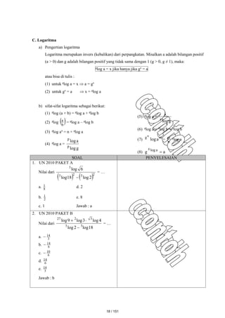 C. Logaritma
a) Pengertian logaritma
Logaritma merupakan invers (kebalikan) dari perpangkatan. Misalkan a adalah bilangan positif
(a > 0) dan g adalah bilangan positif yang tidak sama dengan 1 (g > 0, g ≠ 1), maka:
g
log a = x jika hanya jika gx
= a
atau bisa di tulis :
(1) untuk g
log a = x  a = gx
(2) untuk gx
= a  x = g
log a
b) sifat-sifat logaritma sebagai berikut:
(1) g
log (a × b) = g
log a + g
log b
(2) g
log  
b
a
= g
log a – g
log b
(3) g
log an
= n × g
log a
(4) g
log a =
g
log
a
log
p
p
(5) g
log a =
g
log
1
a
(6) g
log a × a
log b = g
log b
(7) m
g
a
log
n
=
n
m g
log a
(8) a
g a
log
g

SOAL PENYELESAIAN
1. UN 2010 PAKET A
Nilai dari
   2
3
2
3
3
2
log
18
log
6
log

= …
a. 8
1 d. 2
b. 2
1 e. 8
c. 1 Jawab : a
2. UN 2010 PAKET B
Nilai dari
18
log
2
log
4
log
3
log
9
log
3
3
3
2
27



= …
a. 3
14

b. 6
14

c. 6
10

d. 6
14
e. 3
14
Jawab : b
18 / 151
 