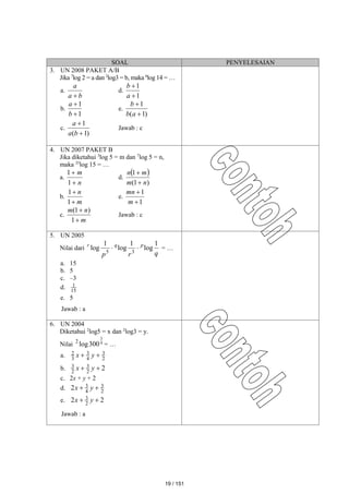 SOAL PENYELESAIAN
3. UN 2008 PAKET A/B
Jika 7
log 2 = a dan 2
log3 = b, maka 6
log 14 = …
a.
b
a
a

d.
1
1


a
b
b.
1
1


b
a
e.
)
1
(
1


a
b
b
c.
)
1
(
1


b
a
a
Jawab : c
4. UN 2007 PAKET B
Jika diketahui 3
log 5 = m dan 7
log 5 = n,
maka 35
log 15 = …
a.
n
m


1
1
d.
 
)
1
(
1
n
m
m
n


b.
m
n


1
1
e.
1
1


m
mn
c.
m
n
m


1
)
1
(
Jawab : c
5. UN 2005
Nilai dari
q
r
p
p
q
r 1
log
1
log
1
log 3
5

 = …
a. 15
b. 5
c. –3
d. 15
1
e. 5
Jawab : a
6. UN 2004
Diketahui 2
log5 = x dan 2
log3 = y.
Nilai 4
3
300
log
2
= …
a. 2
3
4
3
3
2 
 y
x
b. 2
2
3
2
3 
 y
x
c. 2x + y + 2
d. 2
3
4
3
2 
 y
x
e. 2
2 2
3 
 y
x
Jawab : a
19 / 151
 