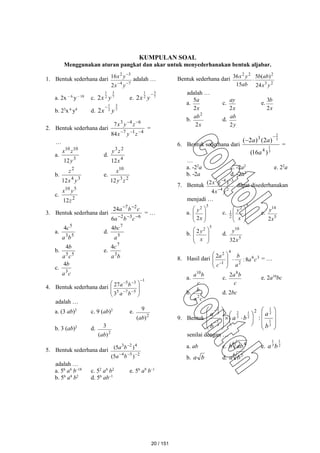 KUMPULAN SOAL
Menggunakan aturan pangkat dan akar untuk menyederhanakan bentuk aljabar.
1. Bentuk sederhana dari
7
4
3
2
2
16



y
x
y
x adalah …
a. 2x – 6
y – 10
c. 7
3
2
1
2 y
x e. 7
3
2
1
2

y
x
b. 23
x 6
y4
d. 7
3
2
1
2 y
x

2. Bentuk sederhana dari
4
1
7
6
4
3
84
7





z
y
x
z
y
x
=
…
a.
3
10
10
12y
z
x
d.
4
2
3
12x
z
y
b.
3
4
2
12 y
x
z
e.
2
3
10
12 z
y
x
c.
2
5
10
12z
y
x
3. Bentuk sederhana dari
6
3
2
2
7
6
24





c
b
a
c
b
a
= …
a.
5
3
5
4
b
a
c
d.
5
7
4
a
bc
b.
5
5
4
c
a
b
e.
b
a
c
3
7
4
c.
c
a
b
3
4
4. Bentuk sederhana dari
1
5
7
5
3
5
3
27













b
a
b
a
adalah …
a. (3 ab)2
c. 9 (ab)2
e.
2
)
(
9
ab
b. 3 (ab)2
d.
2
)
(
3
ab
5. Bentuk sederhana dari
2
5
4
4
2
3
)
5
(
)
5
(




b
a
b
a
adalah …
a. 56
a4
b–18
c. 52
a4
b2
e. 56
a9
b–1
b. 56
a4
b2
d. 56
ab–1
Bentuk sederhana dari
2
3
2
2
2
24
)
(
5
15
36
y
x
ab
b
ab
y
x

adalah …
a.
x
a
2
5
c.
x
ay
2
e.
x
b
2
3
b.
x
ab
2
2
d.
y
ab
2
6. Bentuk sederhana dari
3
1
3
2
)
16
(
)
2
(
)
2
(
4
3
a
a
a


=
…
a. -22
a c. -2a2
e. 22
a
b. -2a d. -2a2
7. Bentuk
2
4
3
4
3
4
)
2
(
y
x
y
x



dapat disederhanakan
menjadi …
a.
5
2
2 







x
y c.
5
2
2
1








x
y e.
5
14
2x
y
b.
5
2
2








x
y d.
5
10
32x
y
8. Hasil dari 3
6
2
4
1
2
8
:
2
c
a
a
b
c
a










= …
a.
c
b
a10
c.
c
b
a8
2
e. 2a10
bc
b.
c
a
b
2
d. 2bc
9. Bentuk






























3
1
2
1
2
1
3
2
3
1
3
2
:
2
b
a
b
a
b
a
senilai dengan …
a. ab c.
6 4
ab
b e. 2
1
3
1
b
a
b. b
a d.
6 5
b
a
20 / 151
 