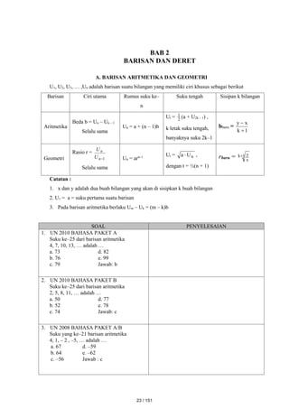 BAB 2
BARISAN DAN DERET
A. BARISAN ARITMETIKA DAN GEOMETRI
U1, U2, U3, … ,Un adalah barisan suatu bilangan yang memiliki ciri khusus sebagai berikut
Barisan Ciri utama Rumus suku ke–
n
Suku tengah Sisipan k bilangan
Aritmetika
Beda b = Un – Un – 1
Selalu sama
Un = a + (n – 1)b
Ut = 2
1 (a + U2k – 1) ,
k letak suku tengah,
banyaknya suku 2k–1
bbaru =
1
k
x
y


Geometri
Rasio r =
1

n
n
U
U
Selalu sama
Un = arn–1 Ut = n
U
a  ,
dengan t = ½(n + 1)
rbaru = 1
k
x
y

Catatan :
1. x dan y adalah dua buah bilangan yang akan di sisipkan k buah bilangan
2. U1 = a = suku pertama suatu barisan
3. Pada barisan aritmetika berlaku Um – Uk = (m – k)b
SOAL PENYELESAIAN
1. UN 2010 BAHASA PAKET A
Suku ke–25 dari barisan aritmetika
4, 7, 10, 13, … adalah …
a. 73 d. 82
b. 76 e. 99
c. 79 Jawab: b
2. UN 2010 BAHASA PAKET B
Suku ke–25 dari barisan aritmetika
2, 5, 8, 11, … adalah …
a. 50 d. 77
b. 52 e. 78
c. 74 Jawab: c
3. UN 2008 BAHASA PAKET A/B
Suku yang ke–21 barisan aritmetika
4, 1, – 2 , –5, … adalah …
a. 67 d. –59
b. 64 e. –62
c. –56 Jawab : c
23 / 151
 