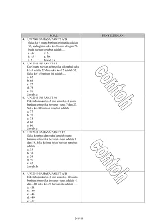 SOAL PENYELESAIAN
4. UN 2009 BAHASA PAKET A/B
Suku ke–4 suatu barisan aritmetika adalah
56, sedangkan suku ke–9 sama dengan 26.
beda barisan tersebut adalah …
a. –6 d. 6
b. –5 e. 30
c. 5 Jawab : a
5. UN 2011 IPS PAKET 12
Dari suatu barisan aritmetika diketahui suku
ke–5 adalah 22 dan suku ke–12 adalah 57.
Suku ke–15 barisan ini adalah …
a. 62
b. 68
c. 72
d. 74
e. 76
Jawab: c
6. UN 2011 IPS PAKET 46
Diketahui suku ke–3 dan suku ke–8 suatu
barisan aritmetika berturut–turut 7 dan 27.
Suku ke–20 barisan tersebut adalah …
a. 77
b. 76
c. 75
d. 67
e. 66
Jawab: c
7. UN 2011 BAHASA PAKET 12
Suku keempat dan suku ketujuh suatu
barisan aritmetika berturut–turut adalah 5
dan 14. Suku kelima belas barisan tersebut
adalah …
a. 35
b. 38
c. 39
d. 40
e. 42
Jawab: b
8. UN 2010 BAHASA PAKET A/B
Diketahui suku ke–7 dan suku ke–10 suatu
barisan aritmetika berturut–turut adalah –1
dan –10. suku ke–20 barisan itu adalah …
a. –38
b. –40
c. –44
d. –49
e. –57
24 / 151
 