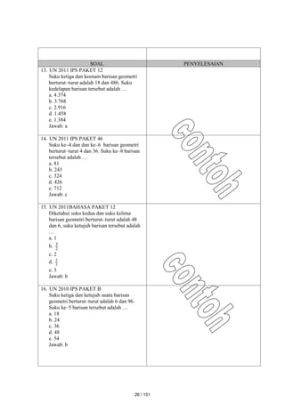 SOAL PENYELESAIAN
13. UN 2011 IPS PAKET 12
Suku ketiga dan keenam barisan geometri
berturut–turut adalah 18 dan 486. Suku
kedelapan barisan tersebut adalah …
a. 4.374
b. 3.768
c. 2.916
d. 1.458
e. 1.384
Jawab: a
14. UN 2011 IPS PAKET 46
Suku ke–4 dan dan ke–6 barisan geometri
berturut–turut 4 dan 36. Suku ke–8 barisan
tersebut adalah …
a. 81
b. 243
c. 324
d. 426
e. 712
Jawab: c
15. UN 2011BAHASA PAKET 12
Diketahui suku kedua dan suku kelima
barisan geometri berturut–turut adalah 48
dan 6, suku ketujuh barisan tersebut adalah
…
a. 1
b. 2
3
c. 2
d. 2
5
e. 3
Jawab: b
16. UN 2010 IPS PAKET B
Suku ketiga dan ketujuh suatu barisan
geometri berturut–turut adalah 6 dan 96.
Suku ke–5 barisan tersebut adalah …
a. 18
b. 24
c. 36
d. 48
e. 54
Jawab: b
26 / 151
 