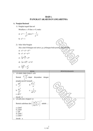 1
BAB 1.
PANGKAT AKAR DAN LOGARITMA
A. Pangkat Rasional
1) Pangkat negatif dan nol
Misalkan a  R dan a  0, maka:
a) a–n
=
n
a
1
atau an
=
n
a
1
b) a0
= 1
2) Sifat–Sifat Pangkat
Jika a dan b bilangan real serta n, p, q bilangan bulat positif, maka berlaku:
a) ap
× aq
= ap+q
b) ap
: aq
= ap–q
c)  q
p
a = apq
d)  n
b
a  = an
×bn
e)   n
n
b
a
n
b
a

SOAL PENYELESAIAN
1. UN BHS 2008 PAKET A/B
Bentuk
3
2
1


c
b
a
dapat dinyatakan dengan
pangkat positif menjadi …
a.
2
2
c
ab
d.
a
c
b 3
2
b.
2
3
b
ac
e.
3
2
1
c
ab
c. ab2
c3
Jawab : d
2. UN IPS 2011 PAKET 12
Bentuk sederhana dari
1
1
9
5
5
32
2











b
a
b
a
adalah …
a. (2ab)4
b. (2ab)2
c. 2ab
d. (2ab)–1
e. (2ab)–4
Jawab : a
1 / 151
 