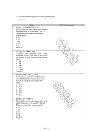 2. Terdapat deret takhingga suatu barisan geometri yaitu:

r
1
a
S



SOAL PENYELESAIAN
1. UN 2011 BAHASA PAKET 12
Suku pertama dan suku kelima suatu barisan
aritmetika berturut–turut adalah 2 dan 10,
jumlah dua puluh suku pertama barisan
tersebut adalah …
a. 382
b. 395
c. 400
d. 420
e. 435
Jawab: d
2. UN 2008 IPS PAKET A/B
Diketahui suku pertama suatu deret
aritmetika adalah 2 dan suku ke–10 adalah
38. Jumlah 20 suku pertama deret tersebut
adalah …
a. 400
b. 460
c. 800
d. 920
e. 1.600
Jawab : c
3. UN 2010 BAHASA PAKET B
Diketahui suku ke–5 dan suku ke11 deret
aritmetika berturut–turut adalah 23 dan 53.
Jumlah 25 suku pertama deret tersebut
adalah …
a. 1.450
b. 1.550
c. 1.575
d. 1.600
e. 1.700
Jawab: c
4. UN 2010 IPS PAKET A
Diketahui deret aritmetika dengan suku ke–3
adalah 3 dan suku ke–8 adalah 23. Jumlah
20 suku pertama deret tersebut adalah …
a. 656
b. 660
c. 664
d. 668
e. 672
Jawab: b
28 / 151
 