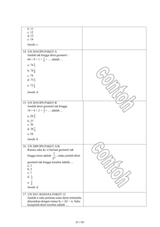 b. 11
c. 12
d. 13
e. 14
Jawab: c
14. UN 2010 IPS PAKET A
Jumlah tak hingga deret geometri :
64 + 8 + 1 + 8
1 + … adalah …
a. 74 7
1
b. 74 8
1
c. 74
d. 73 7
1
e. 73 8
1
Jawab: d
15. UN 2010 IPS PAKET B
Jumlah deret geometri tak hingga
18 + 6 + 2 + 3
2 + … adalah …
a. 26 3
2
b. 27
c. 36
d. 38 6
7
e. 54
Jawab: b
16. UN 2009 IPS PAKET A/B
Rumus suku ke–n barisan geometri tak
hingga turun adalah
n
3
1
, maka jumlah deret
geometri tak hingga tersebut adalah …
a. 3
b. 2
c. 1
d. 2
1
e. 4
3
Jawab: d
17. UN 2011 BAHASA PAKET 12
Jumlah n suku pertama suatu deret aritmetika
dinyatakan dengan rumus Sn = 2n2
– n. Suku
kesepuluh deret tersebut adalah …
31 / 151
 