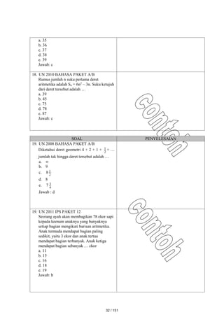 a. 35
b. 36
c. 37
d. 38
e. 39
Jawab: c
18. UN 2010 BAHASA PAKET A/B
Rumus jumlah n suku pertama deret
aritmetika adalah Sn = 6n2
– 3n. Suku ketujuh
dari deret tersebut adalah …
a. 39
b. 45
c. 75
d. 78
e. 87
Jawab: c
SOAL PENYELESAIAN
19. UN 2008 BAHASA PAKET A/B
Diketahui deret geometri 4 + 2 + 1 + 2
1 + …
jumlah tak hingga deret tersebut adalah …
a. 
b. 9
c. 2
1
8
d. 8
e. 4
3
7
Jawab : d
19. UN 2011 IPS PAKET 12
Seorang ayah akan membagikan 78 ekor sapi
kepada keenam anaknya yang banyaknya
setiap bagian mengikuti barisan aritmetika.
Anak termuda mendapat bagian paling
sedikit, yaitu 3 ekor dan anak tertua
mendapat bagian terbanyak. Anak ketiga
mendapat bagian sebanyak … ekor
a. 11
b. 15
c. 16
d. 18
e. 19
Jawab: b
32 / 151
 