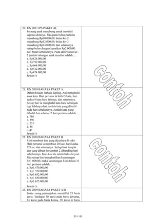 20. UN 2011 IPS PAKET 46
Seorang anak menabung untuk membeli
sepeda idolanya. Jika pada bulan pertama
menabung Rp10.000,00, bulan ke–2
menabung Rp12.000,00, bulan ke–3
menabung Rp14.000,00, dan seterusnya
setiap bulan dengan kenaikan Rp2.000,00
dari bulan sebelumnya. Pada akhir tahun ke–
2 jumlah tabungan anak tersebut adalah …
a. Rp824.000,00
b. Rp792.000,00
c. Rp664.000,00
d. Rp512.000,00
e. Rp424.000,00
Jawab: b
21. UN 2010 BAHASA PAKET A
Dalam belajar Bahasa Jepang, Ani menghafal
kosa kata. Hari pertama ia hafal 5 kata, hari
kedua 8 kata baru lainnya, dan seterusnya.
Setiap hari ia menghafal kata baru sebanyak
tiga lebihnya dari jumlah kata yang dihafal
pada hari sebelumnya. Jumlah kata yang
dihafal Ani selama 15 hari pertama adalah …
a. 780
b. 390
c. 235
d. 48
e. 47
Jawab: b
22. UN 2010 BAHASA PAKET B
Rini membuat kue yang dijualnya di toko.
Hari pertama ia membuat 20 kue, hari kedua
22 kue, dan seterusnya. Setiap hari banyak
kue yang dibuat bertambah 2 dibanding hari
sebelumnya. Kue–kue itu selalu habis terjual.
Jika setiap kue menghasilkan keuntungan
Rp1.000,00, maka keuntungan Rini dalam 31
hari pertama adalah …
a. Rp1.470.000,00
b. Rp1.550.000,00
c. Rp1.632.000,00
d. Rp1.650.000,00
e. Rp1.675.000,00
Jawab: b
23. UN 2009 BAHASA PAKET A/B
Suatu ruang pertunjukan memiiliki 25 baris
kursi. Terdapat 30 kursi pada baris pertama,
34 kursi pada baris kedua, 38 kursi di baris
33 / 151
 