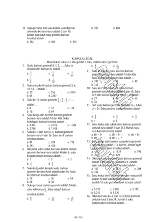 15. Suku pertama dan suku kelima suatu barisan
aritmetika berturut–turut adalah 2 dan 10,
jumlah dua puluh suku pertama barisan
tersebut adalah …
a. 382 c. 400 e. 435
b. 395 d. 420
KUMPULAN SOAL
Menentukan suku ke-n atau jumlah n suku pertama deret geometri
1. Suatu barisan geometri 8, 4, 2, ... . Suku ke
delapan dari barisan itu adalah .. .
a.
2
1
c.
16
1
e.
64
1
b.
8
1
d.
32
1
2. Suku yang ke-8 barisan barisan geometri 2, 6,
18, 54,… adalah …
a. 30 c. 156 e. 4574
b. 86 d. 2287
3. Suku ke-10 barisan geometri 8
1 , 4
1 , 2
1 , 1, …
adalah …
a. 8 c. 32 e. 128
b. 16 d. 64
4. Suku ketiga dan keenam barisan geometri
berturut–turut adalah 18 dan 486. Suku
kedelapan barisan tersebut adalah …
a. 4.374 c. 2.916 e. 1.384
b. 3.768 d. 1.458
5. Suku ke–4 dan dan ke–6 barisan geometri
berturut–turut 4 dan 36. Suku ke–8 barisan
tersebut adalah …
a. 81 c. 324 e. 712
b. 243 d. 426
6. Diketahui suku kedua dan suku kelima barisan
geometri berturut–turut adalah 48 dan 6, suku
ketujuh barisan tersebut adalah …
a. 1 c. 2 e. 3
b. 2
3 d. 2
5
7. Suku ketiga dan ketujuh suatu barisan
geometri berturut-turut adalah 6 dan 96. Suku
ke-5 barisan tersebut adalah …
a. 18 c. 36 e. 54
b. 24 d. 48
8. Suku pertama barisan geometri adalah 54 dan
suku kelimanya 3
2 . Suku ketujuh barisan
tersebut adalah …
a. 9
6 c. 27
6 e. 27
2
b. 9
4 d. 27
4
9. Suku ke tiga dan suku keenam barisan
geometri berturut-turut adalah 18 dan 486 .
Suku ke lima barisan tersebut adalah….
a. 243 c. 96 e. 48
b. 162 d. 81
10. Suku ke-2 dan suku ke-4 suatu barisan
geometri berturut-turut adalah 2 dan 18. Suku
ke-5 dari barisan itu untuk rasio r > 0 adalah …
a. 27 c. 42 e. 60
b. 36 d. 54
11. Dari suatu barisan geometri diketahui U2 = 3 dan
U5 = 24. Suku pertama barisan tersebut adalah
…
a. 2
1 c. 2
3 e. 2
5
b. 1 d. 2
12. Suku kedua dan suku kelima barisan geometri
berturut-turut adalah 9 dan 243. Rumus suku
ke-n barisan tersebut adalah …
a. Un = 3n c. Un = 3n + 1 e. Un = 3n
b. Un = 3n – 1 d. Un = 3– n
13. Suku ketiga dan keenam suatu deret geometri
berturut-turut adalah –12 dan 96. Jumlah tujuh
suku pertama deret tersebut adalah …
a. –192 c. –127 e. 192
b. –129 d. 129
14. Diketahui suku pertama suatu barisan geometri
adalah 3 dan suku ke-4 adalah 24. Jumlah
tujuh suku pertama deret tersebut adalah …
a. 182 c. 192 e. 384
b. 189 d. 381
15. Suku kedua deret geometri dengan rasio positif
adalah 10 dan suku keenam adalah 160.
Jumlah 10 suku pertama deret tersebut adalah
…
a. 5.215 c. 5.205 e. 5.115
b. 5.210 d. 5.120
16. Diketahui suku ke–2 dan ke–5 deret geometri
berturut–turut 3 dan 24. Jumlah 6 suku
pertama deret tersebut adalah …
35 / 151
 