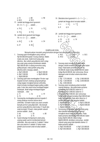a. 72 c. 88 e. 98
b. 84,5 d. 94,5
17. Jumlah tak hingga deret geometri :
64 + 8 + 1 + 8
1 + … adalah …
a. 74 7
1 c. 74 e. 73 8
1
b. 74 8
1 d. 73 7
1
18. Jumlah deret geometri tak hingga
18 + 6 + 2 + 3
2 + … adalah …
a. 26 3
2 c. 36 e. 54
b. 27 d. 38 6
7
19. Diketahui deret geometri 4 + 2 + 1 + 2
1 + …
jumlah tak hingga deret tersebut adalah …
a.  c. 2
1
8 e. 4
3
7
b. 9 d. 8
20. Jumlah tak hingga deret geometri :
6 + 3 + 2
3
+ 4
3
+ … adalah …
a. 10 c. 12 e. 14
b. 11 d. 13
KUMPULAN SOAL
Menyelesaikan masalah yang berkaitan dengan barisan dan deret aritmetika.
1. Seorang ayah membagikan uang sebesar
Rp100.000,00 kepada 4 orang anaknya. Makin
muda usia anak, makin kecil uang yang
diterima. Jika selisih yang diterima oleh setiap
dua anak yang usianya berdekatan adalah
Rp5.000,00 dan si sulung menerima uang
paling banyak, maka jumlah uang yang
diterima oleh si bungsu adalah …
a. Rp15.000,00 d. Rp22.500,00
b. Rp17.500,00 e. Rp25.000,00
c. Rp20.000,00
2. Seorang ayah akan membagikan 78 ekor sapi
kepada keenam anaknya yang banyaknya
setiap bagian mengikuti barisan aritmetika.
Anak termuda mendapat bagian paling sedikit,
yaitu 3 ekor dan anak tertua mendapat bagian
terbanyak. Anak ketiga mendapat bagian
sebanyak … ekor
a. 11 c. 16 e. 19
b. 15 d. 18
3. Seorang ibu membagikan permen kepada 5
orang anaknya menurut aturan deret
aritmetika. Semakin muda usia anak semakin
banyak permen yang diperoleh. Jika banyak
permen yang diterima anak kedua 11 buah dan
anak keempat 19 buah, maka jumlah seluruh
permen adalah…buah.
a. 60 c. 70 e. 80
b. 65 d. 75
4. Suatu keluarga mempunyai 6 anak yang
usianya pada saat ini membentuk barisan
aritmetika. Jika usia anak ke-3 adalah 7 tahun
dan usia anak ke-5 adalah 12 tahun maka
jumlah usia keenam anak tersebut adalah ...
tahun
a. 48,5 c. 49,5 e. 50,5
b. 49,0 d. 50,0
5. Seorang anak menabung di suatu bank
dengan selisih kenaikan tabungan antar bulan
tetap. Pada bulan pertama sebesar Rp.
50.000,00, bulan kedua Rp.55.000,00, bulan
ketiga Rp.60.000,00, dan seterusnya. Besar
tabungan anak tersebut selama dua tahun
adalah ….
a. Rp. 1.315.000,00 d. Rp. 2.580.000,00
b. Rp. 1.320.000,00 e. Rp. 2.640.000,00
c. Rp. 2.040.000,00
6. Seorang anak menabung untuk membeli
sepeda idolanya. Jika pada bulan pertama
menabung Rp10.000,00, bulan ke–2
menabung Rp12.000,00, bulan ke–3
menabung Rp14.000,00, dan seterusnya
setiap bulan dengan kenaikan Rp2.000,00 dari
bulan sebelumnya. Pada akhir tahun ke–2
jumlah tabungan anak tersebut adalah …
a. Rp824.000,00 d. Rp512.000,00
b. Rp792.000,00 e. Rp424.000,00
c. Rp664.000,00
7. Seseorang mempunyai sejumlah uang yang
akan diambil tiap bulan yang besarnya
mengikuti aturan barisan aritmetika. Pada
bulan pertama diambil Rp1.000.000,00, bulan
kedua Rp925.000,00, bulan ketiga
Rp850.000,00, demikian seterusnya. Jumlah
seluruh uang yang telah diambil selama 12
bulan pertama adalah …
a. Rp6.750.000,00 d. Rp7.225.000,00
b. Rp7.050.000,00 e. Rp7.300.000,00
36 / 151
 