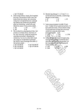 c. Rp7.175.000,00
8. Dalam belajar Bahasa Jepang, Ani menghafal
kosa kata. Hari pertama ia hafal 5 kata, hari
kedua 8 kata baru lainnya, dan seterusnya.
Setiap hari ia menghafal kata baru sebanyak
tiga lebihnya dari jumlah kata yang dihafal
pada hari sebelumnya. Jumlah kata yang
dihafal Ani selama 15 hari pertama adalah …
a. 780 c. 235 e. 47
b. 390 d. 48
9. Rini membuat kue yang dijualnya di toko. Hari
pertama ia membuat 20 kue, hari kedua 22
kue, dan seterusnya. Setiap hari banyak kue
yang dibuat bertambah 2 dibanding hari
sebelumnya. Kue-kue itu selalu habis terjual.
Jika setiap kue menghasilkan keuntungan
Rp1.000,00, maka keuntungan Rini dalam 31
hari pertama adalah …
a. Rp1.470.000,00 d. Rp1.650.000,00
b. Rp1.550.000,00 e. Rp1.675.000,00
c. Rp1.632.000,00
10. Diketahui tiga bilangan 5 + k, 10 dan 11 + k
membentuk barisan aritmetika. Jumlah ketiga
bilangan tersebut adalah ...
a. 20 c. 30 e. 40
b. 25 d. 35
11. Suatu ruang pertunjukan memiiliki 25 baris
kursi. Terdapat 30 kursi pada baris pertama, 34
kursi pada baris kedua, 38 kursi di baris ketiga,
42 kursi pada baris keempat dan seterusnya.
Jumlah kursi yang ada dalam ruang
pertunjukan adalah … buah
a. 1.535 c. 1.950 e. 2.700
b. 1.575 d. 2.000
12. Seutas tali dipotong menjadi 52 bagian yang
masing-masing potongan membentuk deret
aritmetika. Jika potongan tali terpendek 3cm
dan terpanjang 105 cm, maka panjang tali
semula adalah ... cm
a. 5.460 c. 2.730 e. 808
b. 2.808 d. 1.352
37 / 151
 