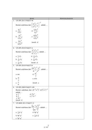 2
SOAL PENYELESAIAN
3. UN IPS 2011 PAKET 46
Bentuk sederhana dari
3
6
8
4
5
5
2











y
x
y
x
adalah …
a.
y
x
125
8 3
d.
6
9
8
125
y
x
b.
6
9
125
8
y
x
e.
6
9
125
625
y
x
c.
9
6
625
16
x
y
Jawab : d
4. UN IPS 2010 PAKET A
Bentuk sederhana dari
3
2
3
2
4
2
6
3


y
x
y
x
adalah …
a. 2
1 x2
y d. 24
1 x2
y
b. 18
1 x2
y e. 24
1 x6
y
c. 18
1 x6
y Jawab : d
5. UN IPS 2010 PAKET B
Bentuk sederhana dari
4
5
5
2
2
)
(
n
m
n
m




adalah …
a. mn d.
n
m2
b.
n
m
e. m2
n
c.
m
n
Jawab : a
6. UN IPS 2009 PAKET A/B
Bentuk sederhana dari 2
3
3
3
2
2
)
12
(
:
)
6
( 

a
a
adalah …
a. 2 – 1
d. 26
a12
b. 2 e. 2–6
a–12
c. 2a12
Jawab : d
7. UN BHS 2011 PAKET 12
Bentuk sederhana dari
 
 3
3
2
2
3
3



pq
q
p
adalah …
a. 9
1 p5
q3
d. 9p3
q5
b. 9p5
q3
e. 9
1 p3
q5
c. 3p3
q5
2 / 151
 