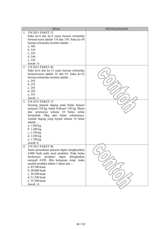 SOAL PENYELESAIAN
1. UN 2011 PAKET 12
Suku ke-4 dan ke-9 suatu barisan aritmetika
berturut-turut adalah 110 dan 150. Suku ke-30
barisan aritmetika tersebut adalah …
a. 308
b. 318
c. 326
d. 344
e. 354
Jawab : b
2. UN 2011 PAKET 46
Suku ke-6 dan ke-12 suatu barisan aritmetika
berturut-turut adalah 35 dan 65. Suku ke-52
barisan aritmetika tersebut adalah …
a. 245
b. 255
c. 265
d. 285
e. 355
Jawab : c
3. UN 2011 PAKET 12
Seorang penjual daging pada bulan Januari
menjual 120 kg, bulan Februari 130 kg, Maret
dan seterusnya selama 10 bulan selalu
bertambah 10kg dari bulan sebelumnya.
Jumlah daging yang terjual selama 10 bulan
adalah …
a. 1.050 kg
b. 1.200 kg
c. 1.350 kg
d. 1.650 kg
e. 1.750 kg
Jawab: d
4. UN 2011 PAKET 46
Suatu perusahaan pakaian dapat menghasilkan
4.000 buah pada awal produksi. Pada bulan
berikutnya produksi dapat ditingkatkan
menjadi 4.050. Bila kemajuan tetap, maka
jumlah produksi dalam 1 tahun ada …
a. 45.500 buah
b. 48.000 buah
c. 50.500 buah
d. 51.300 buah
e. 55.500 buah
Jawab : d
39 / 151
 