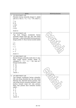 SOAL PENYELESAIAN
5. UN 2010 PAKET A/B
Diketahui barisan aritmetika dengan Un adalah
suku ke-n. Jika U2 + U15 + U40 = 165, maka U19
= …
a. 10
b. 19
c. 28,5
d. 55
e. 82,5
Jawab :d
6. UN 2010 PAKET A/B
Tiga buah bilangan membentuk barisan
aritmetika dengan beda tiga. Jika suku kedua
dikurangi 1, maka terbentuklah barisan geometri
dengan jumlah 14. Rasio barisan tersebut adalah
…
a. 4
b. 2
c. 2
1
d. – 2
1
e. –2
Jawab : b
7. UN 2009 PAKET A/B
Barisan bilangan aritmetika terdiri dari 21 suku.
Suku tengah barisan tersebut adalah 52,
sedangkan U3 + U5 + U15 = 106. suku ke-7
barisan tersebut adalah …
a. 27
b. 30
c. 32
d. 35
e. 41
Jawab : c
8. UN 2009 PAKET A/B
Tiga bilangan membentuk barisan aritmetika.
Jika suku ketiga ditambah dua, dan suku kedua
dikurangi dua, diperoleh barisan geometri. Jika
suku ketiga barisan aritmetika ditambah 2 maka
hasilnya menjadi empat kali suku pertama.
Maka suku pertama deret aritmetika tersebut
adalah …
a. 4
b. 6
c. 8
d. 12
e. 14
Jawab : b
40 / 151
 