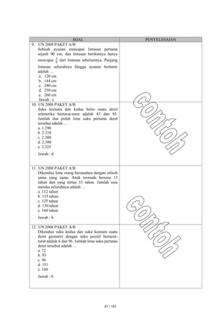 SOAL PENYELESAIAN
9. UN 2009 PAKET A/B
Sebuah ayunan mencapai lintasan pertama
sejauh 90 cm, dan lintasan berikutnya hanya
mencapai 8
5 dari lintasan sebelumnya. Panjang
lintasan seluruhnya hingga ayunan berhenti
adalah …
a. 120 cm
b. 144 cm
c. 240 cm
d. 250 cm
e. 260 cm
Jawab : c
10. UN 2008 PAKET A/B
Suku keenam dan kedua belas suatu deret
aritmetika berturut-turut adalah 43 dan 85.
Jumlah dua puluh lima suku pertama deret
tersebut adalah …
a. 1.290
b. 2.210
c. 2.200
d. 2.300
e. 2.325
Jawab : d
11. UN 2008 PAKET A/B
Diketahui lima orang bersaudara dengan selisih
umur yang sama. Anak termuda berusia 13
tahun dan yang tertua 33 tahun. Jumlah usia
mereka seluruhnya adalah …
a. 112 tahun
b. 115 tahun
c. 125 tahun
d. 130 tahun
e. 160 tahun
Jawab : b
12. UN 2008 PAKET A/B
Diketahui suku kedua dan suku keenam suatu
deret geometri dengan suku positif berturut-
turut adalah 6 dan 96. Jumlah lima suku pertama
deret tersebut adalah …
a. 72
b. 93
c. 96
d. 151
e. 160
Jawab : b
41 / 151
 