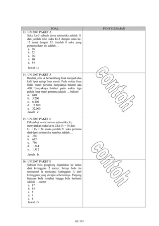 SOAL PENYELESAIAN
13. UN 2007 PAKET A
Suku ke-5 sebuah deret aritmetika adalah 11
dan jumlah nilai suku ke-8 dengan suku ke-
12 sama dengan 52. Jumlah 8 suku yang
pertama deret itu adalah …
a. 68
b. 72
c. 76
d. 80
e. 84
Jawab : c
14. UN 2007 PAKET A
Bakteri jenis A berkembang biak menjadi dua
kali lipat setiap lima menit. Pada waktu lima
belas menit pertama banyaknya bakteri ada
400. Banyaknya bakteri pada waktu tiga
puluh lima menit pertama adalah … bakteri
a. 640
b. 3.200
c. 6.400
d. 12.800
e. 32.000
Jawab : c
15. UN 2007 PAKET B
Diketahui suatu barisan aritmetika, Un
menyatakan suku ke-n. Jika U7 = 16 dan
U3 + U9 = 24, maka jumlah 21 suku pertama
dari deret aritmetika tersebut adalah …
a. 336
b. 672
c. 756
d. 1.344
e. 1.512
Jawab : b
16. UN 2007 PAKET B
Sebuah bola pingpong dijatuhkan ke lantai
dari ketinggian 2 meter. Setiap bola itu
memantul ia mencapai ketinggian ¾ dari
ketinggian yang dicapai sebelumnya. Panjang
lintasan bola tersebut hingga bola berhenti
adalah … meter
a. 17
b. 14
c. 8
d. 6
e. 4
Jawab : b
42 / 151
 