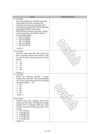 SOAL PENYELESAIAN
17. UN 2006
Seseorang mempunyai sejumlah uang yang
akan diambil tiap bulan yang besarnya
mengikuti aturan barisan aritmetika. Pada
bulan pertama diambil Rp1.000.000,00, bulan
kedua Rp925.000,00, bulan ketiga
Rp850.000,00, demikian seterusnya. Jumlah
seluruh uang yang telah diambil selama 12
bulan pertama adalah …
a. Rp6.750.000,00
b. Rp7.050.000,00
c. Rp7.175.000,00
d. Rp7.225.000,00
e. Rp7.300.000,00
Jawab : b
18. UN 2005
Diketahui suku ketiga dan suku kelima dari
deret aritmetika berturut-turut adalah 18 dan
24. Jumlah tujuh suku pertama deret tersebut
adalah …
a. 117
b. 120
c. 137
d. 147
e. 160
Jawab : d
19. UN 2005
Seutas tali dipotong menjadi 5 bagian
menurut deret geometri. Jika yang terpendek
10 cm dan yang terpanjang 160 cm, panjang
tali semula adalah … cm
a. 310
b. 320
c. 630
d. 640
e. 650
Jawab : a
20. UN 2004
Populasi suatu jenis serangga setiap tahun
menjadi dua kali lipat. Jika populasi serangga
tersebut saat ini mencapai 5000 ekor, maka
10 tahun yang akan datang populasinya sama
dengan …
a. 2.557.500 ekor
b. 2.560.000 ekor
c. 5.090.000 ekor
d. 5.115.000 ekor
e. 5.120.000 ekor
Jawab : b
43 / 151
 