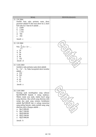 SOAL PENYELESAIAN
21. UN 2004
Jumlah lima suku pertama suatu deret
geometri adalah 93 dan rasio deret itu 2, hasil
kali suku ke-3 dan ke-6 adalah …
a. 4.609
b. 2.304
c. 1.152
d. 768
e. 384
Jawab : c
22. UN 2004
Nila  

8
1
n
)
3
n
2
( = …
a. 24
b. 28
c. 48
d. 96
e. 192
Jawab : d
23. UAN 2003
Jumlah n suku pertama suatu deret adalah
Sn = 3n2
– 5n. Suku kesepuluh deret tersebut
adalah …
a. 250
b. 245
c. 75
d. 60
e. 52
Jawab : e
24. UAN 2003
Seorang ayah membagikan uang sebesar
Rp100.000,00 kepada 4 orang anaknya.
Makin muda usia anak, makin kecil uang
yang diterima. Jika selisih yang diterima oleh
setiap dua anak yang usianya berdekatan
adalah Rp5.000,00 dan si sulung menerima
uang paling banyak, maka jumlah uang yang
diterima oleh si bungsu adalah …
a. Rp15.000,00
b. Rp17.500,00
c. Rp20.000,00
d. Rp22.500,00
e. Rp25.000,00
Jawab : b
44 / 151
 