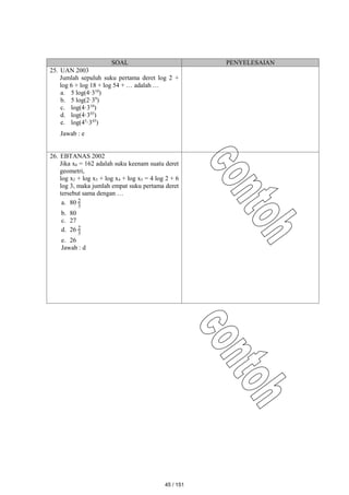 SOAL PENYELESAIAN
25. UAN 2003
Jumlah sepuluh suku pertama deret log 2 +
log 6 + log 18 + log 54 + … adalah …
a. 5 log(4·310
)
b. 5 log(2·39
)
c. log(4·310
)
d. log(4·345
)
e. log(45
·345
)
Jawab : e
26. EBTANAS 2002
Jika x6 = 162 adalah suku keenam suatu deret
geometri,
log x2 + log x3 + log x4 + log x5 = 4 log 2 + 6
log 3, maka jumlah empat suku pertama deret
tersebut sama dengan …
a. 80 3
2
b. 80
c. 27
d. 26 3
2
e. 26
Jawab : d
45 / 151
 