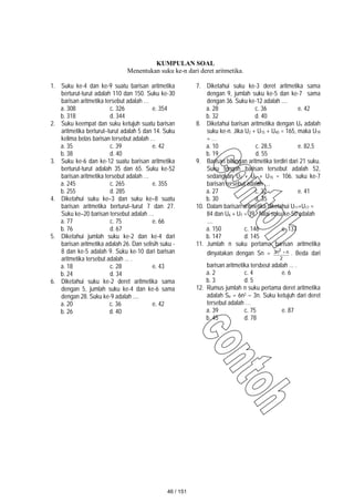 KUMPULAN SOAL
Menentukan suku ke-n dari deret aritmetika.
1. Suku ke-4 dan ke-9 suatu barisan aritmetika
berturut-turut adalah 110 dan 150. Suku ke-30
barisan aritmetika tersebut adalah …
a. 308 c. 326 e. 354
b. 318 d. 344
2. Suku keempat dan suku ketujuh suatu barisan
aritmetika berturut–turut adalah 5 dan 14. Suku
kelima belas barisan tersebut adalah …
a. 35 c. 39 e. 42
b. 38 d. 40
3. Suku ke-6 dan ke-12 suatu barisan aritmetika
berturut-turut adalah 35 dan 65. Suku ke-52
barisan aritmetika tersebut adalah …
a. 245 c. 265 e. 355
b. 255 d. 285
4. Diketahui suku ke–3 dan suku ke–8 suatu
barisan aritmetika berturut–turut 7 dan 27.
Suku ke–20 barisan tersebut adalah …
a. 77 c. 75 e. 66
b. 76 d. 67
5. Diketahui jumlah suku ke-2 dan ke-4 dari
barisan aritmetika adalah 26. Dan selisih suku -
8 dan ke-5 adalah 9. Suku ke-10 dari barisan
aritmetika tersebut adalah ... .
a. 18 c. 28 e. 43
b. 24 d. 34
6. Diketahui suku ke-2 deret aritmetika sama
dengan 5, jumlah suku ke-4 dan ke-6 sama
dengan 28. Suku ke-9 adalah ....
a. 20 c. 36 e. 42
b. 26 d. 40
7. Diketahui suku ke-3 deret aritmetika sama
dengan 9, jumlah suku ke-5 dan ke-7 sama
dengan 36. Suku ke-12 adalah ....
a. 28 c. 36 e. 42
b. 32 d. 40
8. Diketahui barisan aritmetika dengan Un adalah
suku ke-n. Jika U2 + U15 + U40 = 165, maka U19
= …
a. 10 c. 28,5 e. 82,5
b. 19 d. 55
9. Barisan bilangan aritmetika terdiri dari 21 suku.
Suku tengah barisan tersebut adalah 52,
sedangkan U3 + U5 + U15 = 106. suku ke-7
barisan tersebut adalah …
a. 27 c. 32 e. 41
b. 30 d. 35
10. Dalam barisan aritmetika diketahui U11+U17 =
84 dan U6 + U7 = 39. Nilai suku ke-50 adalah
....
a. 150 c. 146 e. 137
b. 147 d. 145
11. Jumlah n suku pertama barisan aritmetika
dinyatakan dengan Sn =
2
n
n
3 2
 . Beda dari
barisan aritmetika tersbeut adalah ... .
a. 2 c. 4 e. 6
b. 3 d. 5
12. Rumus jumlah n suku pertama deret aritmetika
adalah Sn = 6n2 – 3n. Suku ketujuh dari deret
tersebut adalah …
a. 39 c. 75 e. 87
b. 45 d. 78
46 / 151
 