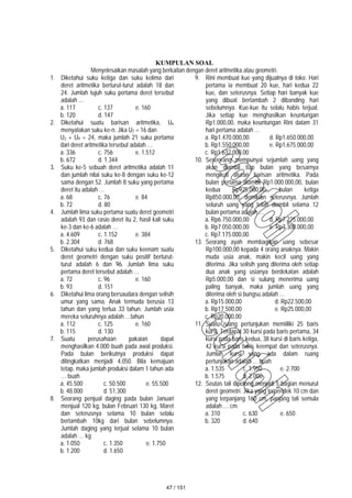 KUMPULAN SOAL
Menyelesaikan masalah yang berkaitan dengan deret aritmetika atau geometri.
1. Diketahui suku ketiga dan suku kelima dari
deret aritmetika berturut-turut adalah 18 dan
24. Jumlah tujuh suku pertama deret tersebut
adalah …
a. 117 c. 137 e. 160
b. 120 d. 147
2. Diketahui suatu barisan aritmetika, Un
menyatakan suku ke-n. Jika U7 = 16 dan
U3 + U9 = 24, maka jumlah 21 suku pertama
dari deret aritmetika tersebut adalah …
a. 336 c. 756 e. 1.512
b. 672 d. 1.344
3. Suku ke-5 sebuah deret aritmetika adalah 11
dan jumlah nilai suku ke-8 dengan suku ke-12
sama dengan 52. Jumlah 8 suku yang pertama
deret itu adalah …
a. 68 c. 76 e. 84
b. 72 d. 80
4. Jumlah lima suku pertama suatu deret geometri
adalah 93 dan rasio deret itu 2, hasil kali suku
ke-3 dan ke-6 adalah …
a. 4.609 c. 1.152 e. 384
b. 2.304 d. 768
5. Diketahui suku kedua dan suku keenam suatu
deret geometri dengan suku positif berturut-
turut adalah 6 dan 96. Jumlah lima suku
pertama deret tersebut adalah …
a. 72 c. 96 e. 160
b. 93 d. 151
6. Diketahui lima orang bersaudara dengan selisih
umur yang sama. Anak termuda berusia 13
tahun dan yang tertua 33 tahun. Jumlah usia
mereka seluruhnya adalah …tahun
a. 112 c. 125 e. 160
b. 115 d. 130
7. Suatu perusahaan pakaian dapat
menghasilkan 4.000 buah pada awal produksi.
Pada bulan berikutnya produksi dapat
ditingkatkan menjadi 4.050. Bila kemajuan
tetap, maka jumlah produksi dalam 1 tahun ada
… buah
a. 45.500 c. 50.500 e. 55.500
b. 48.000 d. 51.300
8. Seorang penjual daging pada bulan Januari
menjual 120 kg, bulan Februari 130 kg, Maret
dan seterusnya selama 10 bulan selalu
bertambah 10kg dari bulan sebelumnya.
Jumlah daging yang terjual selama 10 bulan
adalah … kg
a. 1.050 c. 1.350 e. 1.750
b. 1.200 d. 1.650
9. Rini membuat kue yang dijualnya di toko. Hari
pertama ia membuat 20 kue, hari kedua 22
kue, dan seterusnya. Setiap hari banyak kue
yang dibuat bertambah 2 dibanding hari
sebelumnya. Kue-kue itu selalu habis terjual.
Jika setiap kue menghasilkan keuntungan
Rp1.000,00, maka keuntungan Rini dalam 31
hari pertama adalah …
a. Rp1.470.000,00 d. Rp1.650.000,00
b. Rp1.550.000,00 e. Rp1.675.000,00
c. Rp1.632.000,00
10. Seseorang mempunyai sejumlah uang yang
akan diambil tiap bulan yang besarnya
mengikuti aturan barisan aritmetika. Pada
bulan pertama diambil Rp1.000.000,00, bulan
kedua Rp925.000,00, bulan ketiga
Rp850.000,00, demikian seterusnya. Jumlah
seluruh uang yang telah diambil selama 12
bulan pertama adalah …
a. Rp6.750.000,00 d. Rp7.225.000,00
b. Rp7.050.000,00 e. Rp7.300.000,00
c. Rp7.175.000,00
13. Seorang ayah membagikan uang sebesar
Rp100.000,00 kepada 4 orang anaknya. Makin
muda usia anak, makin kecil uang yang
diterima. Jika selisih yang diterima oleh setiap
dua anak yang usianya berdekatan adalah
Rp5.000,00 dan si sulung menerima uang
paling banyak, maka jumlah uang yang
diterima oleh si bungsu adalah …
a. Rp15.000,00 d. Rp22.500,00
b. Rp17.500,00 e. Rp25.000,00
c. Rp20.000,00
11. Suatu ruang pertunjukan memiiliki 25 baris
kursi. Terdapat 30 kursi pada baris pertama, 34
kursi pada baris kedua, 38 kursi di baris ketiga,
42 kursi pada baris keempat dan seterusnya.
Jumlah kursi yang ada dalam ruang
pertunjukan adalah … buah
a. 1.535 c. 1.950 e. 2.700
b. 1.575 d. 2.000
12. Seutas tali dipotong menjadi 5 bagian menurut
deret geometri. Jika yang terpendek 10 cm dan
yang terpanjang 160 cm, panjang tali semula
adalah … cm
a. 310 c. 630 e. 650
b. 320 d. 640
47 / 151
 