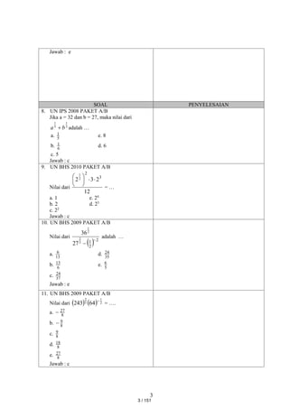 3
Jawab : e
SOAL PENYELESAIAN
8. UN IPS 2008 PAKET A/B
Jika a = 32 dan b = 27, maka nilai dari
3
1
5
1
b
a  adalah …
a. 5
1 e. 8
b. 6
1 d. 6
c. 5
Jawab : c
9. UN BHS 2010 PAKET A/B
Nilai dari
12
2
3
2 3
2
2
1








= …
a. 1 e. 24
b. 2 d. 23
c. 22
Jawab : c
10. UN BHS 2009 PAKET A/B
Nilai dari
  2
2
1
3
2
2
1
27
36


adalah …
a. 13
6 d. 35
24
b. 6
13 e. 5
6
c. 37
24
Jawab : e
11. UN BHS 2009 PAKET A/B
Nilai dari     2
1
5
2
64
243 
= ….
a. 8
27

b. 8
9

c. 8
9
d. 8
18
e. 8
27
Jawab : c
3 / 151
 