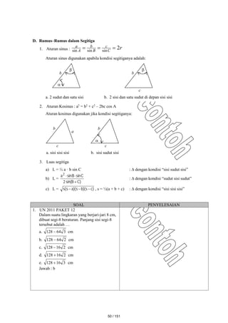 D. Rumus–Rumus dalam Segitiga
1. Aturan sinus : r
C
c
B
b
A
a 2
sin
sin
sin



Aturan sinus digunakan apabila kondisi segitiganya adalah:
2. Aturan Kosinus : a2
= b2
+ c2
– 2bc cos A
Aturan kosinus digunakan jika kondisi segitiganya:
3. Luas segitiga
a) L = ½ a · b sin C :  dengan kondisi “sisi sudut sisi”
b) L =
)
C
B
sin(
C
sin
B
sin
a



2
2
:  dengan kondisi “sudut sisi sudut”
c) L = )
c
s
)(
b
s
)(
a
s
(
s 

 , s = ½(a + b + c) :  dengan kondisi “sisi sisi sisi”
SOAL PENYELESAIAN
1. UN 2011 PAKET 12
Dalam suatu lingkaran yang berjari-jari 8 cm,
dibuat segi-8 beraturan. Panjang sisi segi-8
tersebut adalah …
a. 3
64
128  cm
b. 2
64
128  cm
c. 2
16
128  cm
d. 2
16
128  cm
e. 3
16
128  cm
Jawab : b
c
b
c

b
a. sisi sisi sisi b. sisi sudut sisi
a


b
c

b
a. 2 sudut dan satu sisi b. 2 sisi dan satu sudut di depan sisi sisi
50 / 151
 