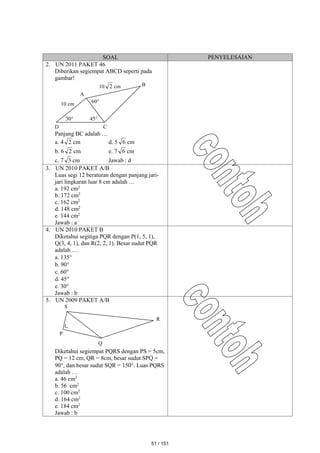 SOAL PENYELESAIAN
2. UN 2011 PAKET 46
Diberikan segiempat ABCD seperti pada
gambar!
Panjang BC adalah …
a. 4 2 cm d. 5 6 cm
b. 6 2 cm e. 7 6 cm
c. 7 3 cm Jawab : d
3. UN 2010 PAKET A/B
Luas segi 12 beraturan dengan panjang jari-
jari lingkaran luar 8 cm adalah …
a. 192 cm2
b. 172 cm2
c. 162 cm2
d. 148 cm2
e. 144 cm2
Jawab : a
4. UN 2010 PAKET B
Diketahui segitiga PQR dengan P(1, 5, 1),
Q(3, 4, 1), dan R(2, 2, 1). Besar sudut PQR
adalah …
a. 135
b. 90
c. 60
d. 45
e. 30
Jawab : b
5. UN 2009 PAKET A/B
Diketahui segiempat PQRS dengan PS = 5cm,
PQ = 12 cm, QR = 8cm, besar sudut SPQ =
90, dan besar sudut SQR = 150. Luas PQRS
adalah …
a. 46 cm2
b. 56 cm2
c. 100 cm2
d. 164 cm2
e. 184 cm2
Jawab : b
P
Q
R
S
10 2 cm
60
30
10 cm
45
D C
B
A
51 / 151
 