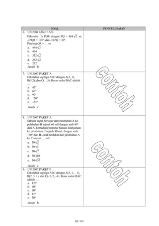 SOAL PENYELESAIAN
6. UN 2008 PAKET A/B
Diketahui  PQR dengan PQ = 464 2 m,
PQR = 105º, dan RPQ = 30º.
Panjang QR = … m
a. 464 3
b. 464
c. 332 2
d. 232 2
e. 232
Jawab : b
7. UN 2007 PAKET A
Diketahui segitiga ABC dengan A(3, 1),
B(5,2), dan C(1, 5). Besar sudut BAC adalah
…
a. 45
b. 60
c. 90
d. 120
e. 135
Jawab : c
8. UN 2007 PAKET A
Sebuah kapal berlayar dari pelabuhan A ke
pelabuhan B sejauh 60 mil dengan arah 40
dari A, kemudian berputar haluan dilanjutkan
ke pelabuhan C sejauh 90 mil, dengan arah
160 dari B. Jarak terdekat dari pelabuhan A
ke C adalah … mil
a. 30 2
b. 30 5
c. 30 7
d. 30 10
e. 30 30
Jawab : c
9. UN 2007 PAKET B
Diketahui segitiga ABC dengan A(3, 1, – 1),
B(2, 3, 1), dan C(–1, 2, –4). Besar sudut BAC
adalah …
a. 120
b. 90
c. 60
d. 45
e. 30
Jawab : b
52 / 151
 