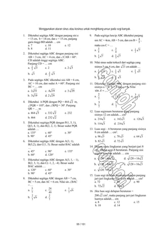 Menggunakan aturan sinus atau kosinus untuk menghitung unsur pada segi banyak.
1. Diketahui segitiga ABC dengan panjang sisi a
= 13 cm, b = 14 cm, dan c = 15 cm, panjang
garis tinggi BD adalah … cm
a. 7 c. 10 e. 12
b. 8 d. 11
2. Diketahui segitiga ABC dengan panjang sisi
AB = 3 cm, AC = 4 cm, dan CAB = 60.
CD adalah tinggi segitiga ABC.
Panjang CD = … cm
a. 3
2 3 c. 2 e. 2 3
b. 3 d. 2
3 3
3. Pada segitiga ABC diketahui sisi AB = 6 cm,
AC = 10 cm, dan sudut A = 60. Panjang sisi
BC = … cm
a. 19
2 c. 19
4 e. 3 29
b. 19
3 d. 2 29
4. Diketahui  PQR dengan PQ = 464 2 m,
PQR = 105º, dan RPQ = 30º. Panjang
QR = … m
a. 464 3 c. 332 2 e. 232
b. 464 d. 232 2
5. Diketahui segitiga PQR dengan P(1, 5, 1),
Q(3, 4, 1), dan R(2, 2, 1). Besar sudut PQR
adalah …
a. 135 c. 60 e. 30
b. 90 d. 45
6. Diketahui segitiga ABC dengan A(3, 1),
B(5,2), dan C(1, 5). Besar sudut BAC adalah
…
a. 45 c. 90 e. 135
b. 60 d. 120
7. Diketahui segitiga ABC dengan A(3, 1, – 1),
B(2, 3, 1), dan C(–1, 2, –4). Besar sudut
BAC adalah …
a. 120 c. 60 e. 30
b. 90 d. 45
8. Diketahui segitiga ABC dengan AB = 7 cm,
BC = 5 cm, dan AC = 6 cm. Nilai sin BAC
= …
a.
7
5
c.
49
24
e. 6
7
1
b. 6
7
2
d.
7
2
9. Pada segitiga lancip ABC diketahui panjang
sisi AC = 4cm, AB = 5 cm, dan cos B =
5
4 ,
maka cos C = …
a.
5
3
c.
4
3
e. 7
2
1
b. 7
4
1 d. 7
3
1
10. Nilai sinus sudut terkecil dari segitiga yang
sisinya 5 cm, 6 cm, dan 21 cm adalah …
a. 5
1 21 c. 5
1 5 e. 3
1 5
b. 6
1 21 d. 6
1 5
11. Diketahui segitiga ABC dengan panjang sisi-
sisinya a = 9, b = 7 dan c = 8. Nilai
....
sin 
A
a.
7
2
c. 5
7
2
e. 5
7
3
b.
7
3
d.
7
5
12. Luas segienam beraturan yang panjang
sisinya 12 cm adalah.... cm2
a. 3
216 c. 3
162 e. 3
126
b. 3
116 d. 3
216
13. Luas segi – 6 beraturan yang panjang sisinya
8 cm adalah … cm2
.
a. 96 3 c. 78 3 e. 64 3
b. 82 3 d. 72 3
14. Dalam suatu lingkaran yang berjari-jari 8
cm, dibuat segi-8 beraturan. Panjang sisi
segi-8 tersebut adalah … cm
a. 3
64
128  d. 2
16
128 
b. 2
64
128  e. 3
16
128 
c. 2
16
128 
15. Luas segi delapan beraturan dengan panjang
jari-jari lingkaran luar 6 cm adalah .... cm2
a. 72 c. 80 e. 90
b. 2
72 d. 2
80
16. Jika luas segi delapan beraturan =
200 2 cm2
, maka panjang jari-jari lingkaran
luarnya adalah.... cm
a. 8 c. 12 e. 15
b. 10 d. 14
55 / 151
 