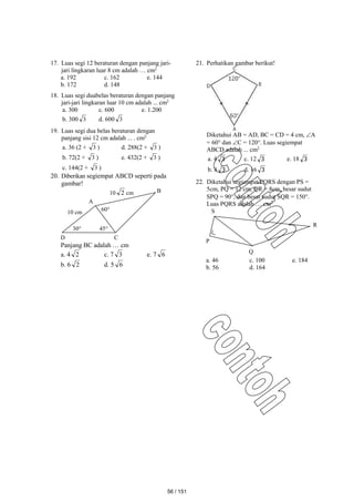 17. Luas segi 12 beraturan dengan panjang jari-
jari lingkaran luar 8 cm adalah … cm2
a. 192 c. 162 e. 144
b. 172 d. 148
18. Luas segi duabelas beraturan dengan panjang
jari-jari lingkaran luar 10 cm adalah ... cm2
a. 300 c. 600 e. 1.200
b. 300 3 d. 600 3
19. Luas segi dua belas beraturan dengan
panjang sisi 12 cm adalah ... . cm2
a. 36 (2 + 3 ) d. 288(2 + 3 )
b. 72(2 + 3 ) e. 432(2 + 3 )
c. 144(2 + 3 )
20. Diberikan segiempat ABCD seperti pada
gambar!
Panjang BC adalah … cm
a. 4 2 c. 7 3 e. 7 6
b. 6 2 d. 5 6
21. Perhatikan gambar berikut!
Diketahui AB = AD, BC = CD = 4 cm, A
= 60 dan C = 120. Luas segiempat
ABCD adalah ... cm2
a. 4 3 c. 12 3 e. 18 3
b. 8 3 d. 16 3
22. Diketahui segiempat PQRS dengan PS =
5cm, PQ = 12 cm, QR = 8cm, besar sudut
SPQ = 90, dan besar sudut SQR = 150.
Luas PQRS adalah … cm2
a. 46 c. 100 e. 184
b. 56 d. 164
10 2 cm
60
30
10 cm
45
D C
B
A
P
Q
R
S
56 / 151
 