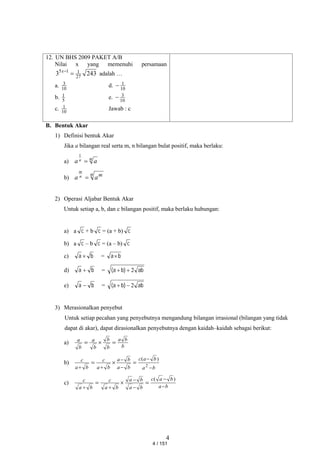 4
12. UN BHS 2009 PAKET A/B
Nilai x yang memenuhi persamaan
243
3 27
1
1
5


x
adalah …
a. 10
3 d. 10
1

b. 5
1 e. 10
3

c. 10
1 Jawab : c
B. Bentuk Akar
1) Definisi bentuk Akar
Jika a bilangan real serta m, n bilangan bulat positif, maka berlaku:
a) n a
a n 
1
b)
n m
a
a n
m

2) Operasi Aljabar Bentuk Akar
Untuk setiap a, b, dan c bilangan positif, maka berlaku hubungan:
a) a c + b c = (a + b) c
b) a c – b c = (a – b) c
c) b
a  = b
a
d) b
a  = ab
)
b
a
( 2


e) b
a  = ab
)
b
a
( 2


3) Merasionalkan penyebut
Untuk setiap pecahan yang penyebutnya mengandung bilangan irrasional (bilangan yang tidak
dapat di akar), dapat dirasionalkan penyebutnya dengan kaidah–kaidah sebagai berikut:
a)
b
b
a
b
b
b
a
b
a



b)
b
a
b
a
c
b
a
b
a
b
a
c
b
a
c








 2
)
(
c)
b
a
b
a
c
b
a
b
a
b
a
c
b
a
c









)
(
4 / 151
 