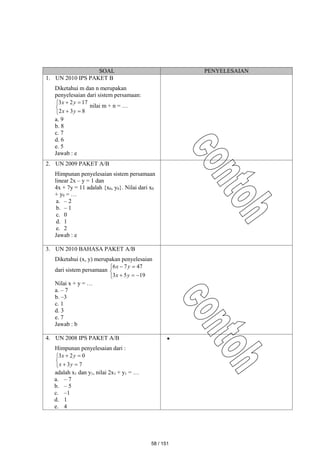 SOAL PENYELESAIAN
1. UN 2010 IPS PAKET B
Diketahui m dan n merupakan
penyelesaian dari sistem persamaan:







8
3
2
17
2
3
y
x
y
x
nilai m + n = …
a. 9
b. 8
c. 7
d. 6
e. 5
Jawab : e
2. UN 2009 PAKET A/B
Himpunan penyelesaian sistem persamaan
linear 2x – y = 1 dan
4x + 7y = 11 adalah {x0, y0}. Nilai dari x0
+ y0 = …
a. – 2
b. – 1
c. 0
d. 1
e. 2
Jawab : e
3. UN 2010 BAHASA PAKET A/B
Diketahui (x, y) merupakan penyelesaian
dari sistem persamaan








19
5
3
47
7
6
y
x
y
x
Nilai x + y = …
a. – 7
b. –3
c. 1
d. 3
e. 7
Jawab : b
4. UN 2008 IPS PAKET A/B
Himpunan penyelesaian dari :







7
3
0
2
3
y
x
y
x
adalah x1 dan y1, nilai 2x1 + y1 = …
a. – 7
b. – 5
c. –1
d. 1
e. 4

58 / 151
 