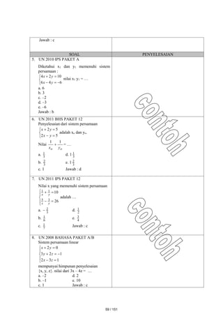 Jawab : c
SOAL PENYELESAIAN
5. UN 2010 IPS PAKET A
Diketahui x1 dan y1 memenuhi sistem
persamaan :








6
4
6
10
2
4
y
x
y
x
nilai x1 y1 = …
a. 6
b. 3
c. –2
d. –3
e. –6
Jawab : b
6. UN 2011 BHS PAKET 12
Penyelesaian dari sistem persamaan







5
2
5
2
y
x
y
x
adalah xo dan yo.
Nilai
o
o y
x
1
1
 = …
a. 3
1 d. 1 3
1
b. 3
2 e. 1 3
2
c. 1 Jawab : d
7. UN 2011 IPS PAKET 12
Nilai x yang memenuhi sistem persamaan









26
10
3
5
1
1
y
x
y
x
adalah …
a. 3
2
 d. 2
1
b. 6
1 e. 4
3
c. 7
1 Jawab : c
8. UN 2008 BAHASA PAKET A/B
Sistem persamaan linear












1
3
2
1
2
3
0
2
z
x
z
y
y
x
mempunyai himpunan penyelesaian
{x, y, z}. nilai dari 3x – 4z = …
a. –2 d. 2
b. –1 e. 10
c. 1 Jawab : c
59 / 151
 