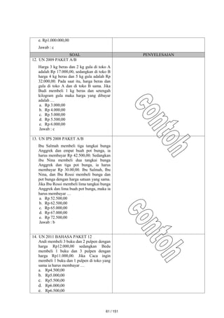 e. Rp1.000.000,00
Jawab : c
SOAL PENYELESAIAN
12. UN 2009 PAKET A/B
Harga 3 kg beras dan 2 kg gula di toko A
adalah Rp 17.000,00, sedangkan di toko B
harga 4 kg beras dan 5 kg gula adalah Rp
32.000,00. Pada saat itu, harga beras dan
gula di toko A dan di toko B sama. Jika
Budi membeli 1 kg beras dan setengah
kilogram gula maka harga yang dibayar
adalah …
a. Rp 3.000,00
b. Rp 4.000,00
c. Rp 5.000,00
d. Rp 5.500,00
e. Rp 6.000,00
Jawab : c
13. UN IPS 2008 PAKET A/B
Ibu Salmah membeli tiga tangkai bunga
Anggrek dan empat buah pot bunga, ia
harus membayar Rp 42.500,00. Sedangkan
ibu Nina membeli dua tangkai bunga
Anggrek dan tiga pot bunga, ia harus
membayar Rp 30.00,00. Ibu Salmah, Ibu
Nina, dan Ibu Rossi membeli bunga dan
pot bunga dengan harga satuan yang sama.
Jika Ibu Rossi membeli lima tangkai bunga
Anggrek dan lima buah pot bunga, maka ia
harus membayar …
a. Rp 52.500,00
b. Rp 62.500,00
c. Rp 65.000,00
d. Rp 67.000,00
e. Rp 72.500,00
Jawab : b
14. UN 2011 BAHASA PAKET 12
Andi membeli 3 buku dan 2 pulpen dengan
harga Rp12.000,00 sedangkan Bedu
membeli 1 buku dan 3 pulpen dengan
harga Rp11.000,00. Jika Caca ingin
membeli 1 buku dan 1 pulpen di toko yang
sama ia harus membayar …
a. Rp4.500,00
b. Rp5.000,00
c. Rp5.500,00
d. Rp6.000,00
e. Rp6.500,00
61 / 151
 