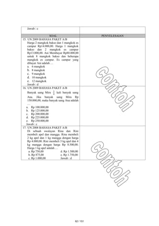 Jawab : c
SOAL PENYELESAIAN
15. UN 2009 BAHASA PAKET A/B
Harga 2 mangkok bakso dan 1 mangkok es
campur Rp14.000,00. Harga 1 mangkok
bakso dan 2 mangkok es campur
Rp13.000,00. Ani Membayar Rp80.000,00
untuk 8 mangkok bakso dan beberapa
mangkok es campur. Es campur yang
dibayar Ani adalah …
a. 6 mangkok
b. 8 mangkok
c. 9 mangkok
d. 10 mangkok
e. 12 mangkok
Jawab : d
16. UN 2009 BAHASA PAKET A/B
Banyak uang Mira 4
3 kali banyak uang
Ana. Jika banyak uang Mira Rp
150.000,00, maka banyak uang Ana adalah
…
a. Rp 100.000,00
b. Rp 125.000,00
c. Rp 200.000,00
d. Rp 225.000,00
e. Rp 250.000,00
Jawab : c
17. UN 2008 BAHASA PAKET A/B
Di sebuah swalayan Rina dan Rini
membeli apel dan mangga. Rina membeli
2 kg apel dan 1 kg mangga dengan harga
Rp 4.000,00. Rini membeli 3 kg apel dan 4
kg mangga dengan harga Rp 8.500,00.
Harga 1 kg apel adalah …
a. Rp 750,00 d. Rp 1.500,00
b. Rp 875,00 e. Rp 1.750,00
c. Rp 1.000,00 Jawab : d
62 / 151
 