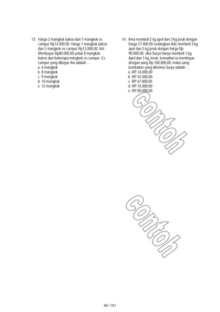 13. Harga 2 mangkok bakso dan 1 mangkok es
campur Rp14.000,00. Harga 1 mangkok bakso
dan 2 mangkok es campur Rp13.000,00. Ani
Membayar Rp80.000,00 untuk 8 mangkok
bakso dan beberapa mangkok es campur. Es
campur yang dibayar Ani adalah …
a. 6 mangkok
b. 8 mangkok
c. 9 mangkok
d. 10 mangkok
e. 12 mangkok
14. Irma membeli 2 kg apel dan 3 kg jeruk dengan
harga 57.000,00 sedangkan Ade membeli 3 kg
apel dan 5 kg jeruk dengan harga Rp
90.000,00. Jika Surya hanya membeli 1 kg
Apel dan 1 kg Jeruk, kemudian ia membayar
dengan uang Rp 100.000,00, maka uang
kembalian yang diterima Surya adalah …
a. RP 24.000,00
b. RP 42.000,00
c. RP 67.000,00
d. RP 76.000,00
e. RP 80.000,00
64 / 151
 