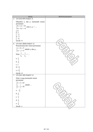 SOAL PENYELESAIAN
5. UN 2010 IPS PAKET A
Diketahui x1 dan y1 memenuhi sistem
persamaan :








6
4
6
10
2
4
y
x
y
x
nilai x1 y1 = …
a. 6
b. 3
c. –2
d. –3
e. –6
Jawab : b
6. UN 2011 BHS PAKET 12
Penyelesaian dari sistem persamaan







5
2
5
2
y
x
y
x
adalah xo dan yo.
Nilai
o
o y
x
1
1
 = …
a. 3
1
b. 3
2
c. 1
d. 1 3
1
e. 1 3
2
Jawab : d
7. UN 2011 IPS PAKET 12
Nilai x yang memenuhi sistem
persamaan









26
10
3
5
1
1
y
x
y
x
adalah …
a. 3
2

b. 6
1
c. 7
1
d. 2
1
e. 4
3
Jawab : c
67 / 151
 