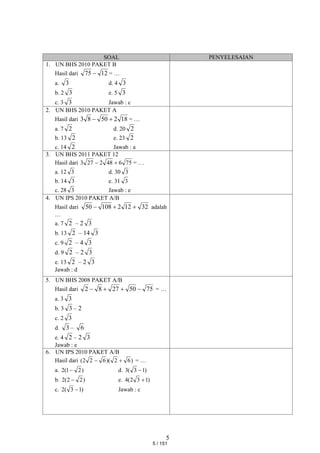 5
SOAL PENYELESAIAN
1. UN BHS 2010 PAKET B
Hasil dari 12
75  = …
a. 3 d. 4 3
b. 2 3 e. 5 3
c. 3 3 Jawab : c
2. UN BHS 2010 PAKET A
Hasil dari 18
2
50
8
3 
 = …
a. 7 2 d. 20 2
b. 13 2 e. 23 2
c. 14 2 Jawab : a
3. UN BHS 2011 PAKET 12
Hasil dari 75
6
48
2
27
3 
 = …
a. 12 3 d. 30 3
b. 14 3 e. 31 3
c. 28 3 Jawab : e
4. UN IPS 2010 PAKET A/B
Hasil dari 32
12
2
108
50 

 adalah
…
a. 7 2 – 2 3
b. 13 2 – 14 3
c. 9 2 – 4 3
d. 9 2 – 2 3
e. 13 2 – 2 3
Jawab : d
5. UN BHS 2008 PAKET A/B
Hasil dari 75
50
27
8
2 


 = …
a. 3 3
b. 3 3 – 2
c. 2 3
d. 3 – 6
e. 4 2 – 2 3
Jawab : e
6. UN IPS 2010 PAKET A/B
Hasil dari )
6
2
)(
6
2
2
( 
 = …
a. )
2
1
(
2  d. )
1
3
(
3 
b. )
2
2
(
2  e. )
1
3
2
(
4 
c. )
1
3
(
2  Jawab : c
5 / 151
 