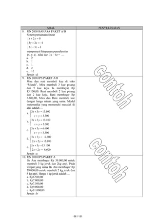 SOAL PENYELESAIAN
8. UN 2008 BAHASA PAKET A/B
Sistem persamaan linear












1
3
2
1
2
3
0
2
z
x
z
y
y
x
mempunyai himpunan penyelesaian
{x, y, z}. nilai dari 3x – 4z = …
a. 2
b. 1
c. 1
d. 2
e. 10
Jawab : d
9. UN 2008 IPS PAKET A/B
Mira dan reni membeli kue di toko
“Murah”. Mira membeli 3 kue pisang
dan 5 kue keju. Ia membayar Rp
13.100,00. Reni membeli 2 kue pisang
dan 2 kue keju. Reni membayar Rp
6.600,00, Mira dan Reni membeli kue
dengan harga satuan yang sama. Model
matematika yang memenuhi masalah di
atas adalah …
a.







300
.
3
100
.
13
5
3
y
x
y
x
b.







300
.
3
100
.
13
3
5
y
x
y
x
c.







300
.
3
600
.
6
5
3
y
x
y
x
d.







100
.
13
2
2
600
.
6
3
5
y
x
y
x
e.







600
.
6
2
2
100
.
13
3
5
y
x
y
x
Jawab : a
10. UN 2010 IPS PAKET A
Bu Ana membayar Rp 39.000,00 untuk
membeli 3 kg jeruk dan 2kg apel. Pada
tempat yang sama Bu Ani membayar Rp
59.000,00 untuk membeli 2 kg jeruk dan
5 kg apel. Harga 1 kg jeruk adalah …
a. Rp6.500,00
b. Rp7.000,00
c. Rp7.500,00
d. Rp9.000,00
e. Rp11.000,00
Jawab : b
68 / 151
 
