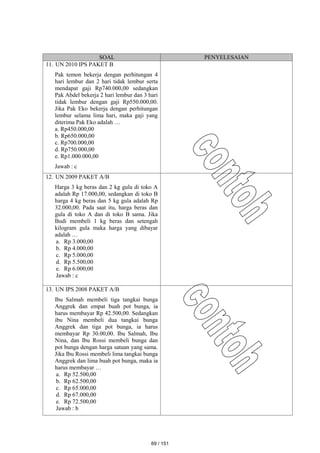 SOAL PENYELESAIAN
11. UN 2010 IPS PAKET B
Pak temon bekerja dengan perhitungan 4
hari lembur dan 2 hari tidak lembur serta
mendapat gaji Rp740.000,00 sedangkan
Pak Abdel bekerja 2 hari lembur dan 3 hari
tidak lembur dengan gaji Rp550.000,00.
Jika Pak Eko bekerja dengan perhitungan
lembur selama lima hari, maka gaji yang
diterima Pak Eko adalah …
a. Rp450.000,00
b. Rp650.000,00
c. Rp700.000,00
d. Rp750.000,00
e. Rp1.000.000,00
Jawab : c
12. UN 2009 PAKET A/B
Harga 3 kg beras dan 2 kg gula di toko A
adalah Rp 17.000,00, sedangkan di toko B
harga 4 kg beras dan 5 kg gula adalah Rp
32.000,00. Pada saat itu, harga beras dan
gula di toko A dan di toko B sama. Jika
Budi membeli 1 kg beras dan setengah
kilogram gula maka harga yang dibayar
adalah …
a. Rp 3.000,00
b. Rp 4.000,00
c. Rp 5.000,00
d. Rp 5.500,00
e. Rp 6.000,00
Jawab : c
13. UN IPS 2008 PAKET A/B
Ibu Salmah membeli tiga tangkai bunga
Anggrek dan empat buah pot bunga, ia
harus membayar Rp 42.500,00. Sedangkan
ibu Nina membeli dua tangkai bunga
Anggrek dan tiga pot bunga, ia harus
membayar Rp 30.00,00. Ibu Salmah, Ibu
Nina, dan Ibu Rossi membeli bunga dan
pot bunga dengan harga satuan yang sama.
Jika Ibu Rossi membeli lima tangkai bunga
Anggrek dan lima buah pot bunga, maka ia
harus membayar …
a. Rp 52.500,00
b. Rp 62.500,00
c. Rp 65.000,00
d. Rp 67.000,00
e. Rp 72.500,00
Jawab : b
69 / 151
 