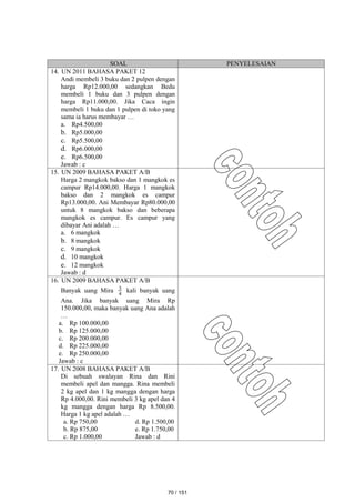 SOAL PENYELESAIAN
14. UN 2011 BAHASA PAKET 12
Andi membeli 3 buku dan 2 pulpen dengan
harga Rp12.000,00 sedangkan Bedu
membeli 1 buku dan 3 pulpen dengan
harga Rp11.000,00. Jika Caca ingin
membeli 1 buku dan 1 pulpen di toko yang
sama ia harus membayar …
a. Rp4.500,00
b. Rp5.000,00
c. Rp5.500,00
d. Rp6.000,00
e. Rp6.500,00
Jawab : c
15. UN 2009 BAHASA PAKET A/B
Harga 2 mangkok bakso dan 1 mangkok es
campur Rp14.000,00. Harga 1 mangkok
bakso dan 2 mangkok es campur
Rp13.000,00. Ani Membayar Rp80.000,00
untuk 8 mangkok bakso dan beberapa
mangkok es campur. Es campur yang
dibayar Ani adalah …
a. 6 mangkok
b. 8 mangkok
c. 9 mangkok
d. 10 mangkok
e. 12 mangkok
Jawab : d
16. UN 2009 BAHASA PAKET A/B
Banyak uang Mira 4
3 kali banyak uang
Ana. Jika banyak uang Mira Rp
150.000,00, maka banyak uang Ana adalah
…
a. Rp 100.000,00
b. Rp 125.000,00
c. Rp 200.000,00
d. Rp 225.000,00
e. Rp 250.000,00
Jawab : c
17. UN 2008 BAHASA PAKET A/B
Di sebuah swalayan Rina dan Rini
membeli apel dan mangga. Rina membeli
2 kg apel dan 1 kg mangga dengan harga
Rp 4.000,00. Rini membeli 3 kg apel dan 4
kg mangga dengan harga Rp 8.500,00.
Harga 1 kg apel adalah …
a. Rp 750,00 d. Rp 1.500,00
b. Rp 875,00 e. Rp 1.750,00
c. Rp 1.000,00 Jawab : d
70 / 151
 