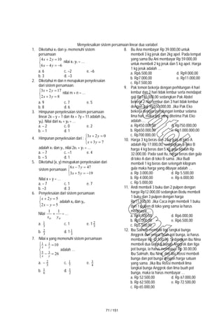 Menyelesaikan sistem persamaan linear dua variabel
1. Diketahui x1 dan y1 memenuhi sistem
persamaan








6
4
6
10
2
4
y
x
y
x
nilai x1 y1 = …
a. 6 c. –2 e. –6
b. 3 d. –3
2. Diketahui m dan n merupakan penyelesaian
dari sistem persamaan:







8
3
2
17
2
3
y
x
y
x
nilai m + n = …
a. 9 c. 7 e. 5
b. 8 d. 6
3. Himpunan penyelesaian sistem persamaan
linear 2x – y = 1 dan 4x + 7y = 11 adalah {x0,
y0}. Nilai dari x0 + y0 = …
a. – 2 c. 0 e. 2
b. – 1 d. 1
4. Himpunan penyelesaian dari :







7
3
0
2
3
y
x
y
x
adalah x1 dan y1, nilai 2x1 + y1 = …
a. – 7 c. –1 e. 4
b. – 5 d. 1
5. Diketahui (x, y) merupakan penyelesaian dari
sistem persamaan








19
5
3
47
7
6
y
x
y
x
Nilai x + y = …
a. – 7 c. 1 e. 7
b. –3 d. 3
6. Penyelesaian dari sistem persamaan







5
2
5
2
y
x
y
x
adalah xo dan yo.
Nilai
o
o y
x
1
1
 = …
a. 3
1 c. 1 e. 1 3
2
b. 3
2 d. 1 3
1
7. Nilai x yang memenuhi sistem persamaan









26
10
3
5
1
1
y
x
y
x
adalah …
a. 3
2
 c. 7
1 e. 4
3
b. 6
1 d. 2
1
8. Bu Ana membayar Rp 39.000,00 untuk
membeli 3 kg jeruk dan 2kg apel. Pada tempat
yang sama Bu Ani membayar Rp 59.000,00
untuk membeli 2 kg jeruk dan 5 kg apel. Harga
1 kg jeruk adalah …
a. Rp6.500,00 d. Rp9.000,00
b. Rp7.000,00 e. Rp11.000,00
c. Rp7.500,00
9. Pak temon bekerja dengan perhitungan 4 hari
lembur dan 2 hari tidak lembur serta mendapat
gaji Rp740.000,00 sedangkan Pak Abdel
bekerja 2 hari lembur dan 3 hari tidak lembur
dengan gaji Rp550.000,00. Jika Pak Eko
bekerja dengan perhitungan lembur selama
lima hari, maka gaji yang diterima Pak Eko
adalah …
a. Rp450.000,00 d. Rp750.000,00
b. Rp650.000,00 e. Rp1.000.000,00
c. Rp700.000,00
10. Harga 3 kg beras dan 2 kg gula di toko A
adalah Rp 17.000,00, sedangkan di toko B
harga 4 kg beras dan 5 kg gula adalah Rp
32.000,00. Pada saat itu, harga beras dan gula
di toko A dan di toko B sama. Jika Budi
membeli 1 kg beras dan setengah kilogram
gula maka harga yang dibayar adalah …
a. Rp 3.000,00 d. Rp 5.500,00
b. Rp 4.000,00 e. Rp 6.000,00
c. Rp 5.000,00
11. Andi membeli 3 buku dan 2 pulpen dengan
harga Rp12.000,00 sedangkan Bedu membeli
1 buku dan 3 pulpen dengan harga
Rp11.000,00. Jika Caca ingin membeli 1 buku
dan 1 pulpen di toko yang sama ia harus
membayar …
a. Rp4.500,00 d. Rp6.000,00
b. Rp5.000,00 e. Rp6.500,00
c. Rp5.500,00
12. Ibu Salmah membeli tiga tangkai bunga
Anggrek dan empat buah pot bunga, ia harus
membayar Rp 42.500,00. Sedangkan ibu Nina
membeli dua tangkai bunga Anggrek dan tiga
pot bunga, ia harus membayar Rp 30.00,00.
Ibu Salmah, Ibu Nina, dan Ibu Rossi membeli
bunga dan pot bunga dengan harga satuan
yang sama. Jika Ibu Rossi membeli lima
tangkai bunga Anggrek dan lima buah pot
bunga, maka ia harus membayar …
a. Rp 52.500,00 d. Rp 67.000,00
b. Rp 62.500,00 e. Rp 72.500,00
c. Rp 65.000,00
71 / 151
 