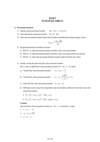 BAB 5
FUNGSI KUADRAT
A. Persamaan Kuadrat
1) Bentuk umum persamaan kuadrat : ax2
+ bx + c = 0, a  0
2) Nilai determinan persamaan kuadrat : D = b2
– 4ac
3) Akar–akar persamaan kuadrat dapat dicari dengan memfaktorkan ataupun dengan rumus:
a
2
D
b
x 2
,
1



4) Pengaruh determinan terhadap sifat akar:
a) Bila D > 0, maka persamaan kuadrat memiliki 2 akar real yang berbeda
b) Bila D = 0, maka persamaan kuadrat memiliki 2 akar real yang kembar dan rasional
c) Bila D < 0, maka akar persamaan kuadrat imajiner (tidak memiliki akar–akar)
5) Jumlah, selisih dan hasil kali akar–akar persaman kuadrat
Jika x1, dan x2 adalah akar–akar persamaan kuadrat ax2
+ bx + c = 0, maka:
a) Jumlah akar–akar persamaan kuadrat :
a
b
2
1 x
x 


b) Selisih akar–akar persamaan kuadrat :
a
D
x
x 
 2
1 , x1 > x2
c) Hasil kali akar–akar persamaan kuadrat :
a
c
2
1 x
x 

d) Beberapa rumus yang biasa digunakan saat menentukan jumlah dan hasil kali akar–akar
persamaan kuadrat
a. 2
2
2
1 x
x  = )
(
2
)
( 2
1
2
2
1 x
x
x
x 


b. 3
2
3
1 x
x  = )
)(
(
3
)
( 2
1
2
1
3
2
1 x
x
x
x
x
x 



Catatan:
Jika koefisien a dari persamaan kuadrat ax2
+ bx + c = 0, bernilai 1, maka
1. x1 + x2 = – b
2. D
x
x 
 2
1
3. x1 · x2 = c
73 / 151
 