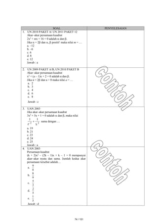SOAL PENYELESAIAN
1. UN 2010 PAKET A/ UN 2011 PAKET 12
Akar–akar persamaan kuadrat
2x2
+ mx + 16 = 0 adalah  dan .
Jika  = 2 dan ,  positif maka nilai m = …
a. –12
b. –6
c. 6
d. 8
e. 12
Jawab : a
2. UN 2009 PAKET A/B, UN 2010 PAKET B
Akar–akar persamaan kuadrat
x2
+ (a – 1)x + 2 = 0 adalah α dan .
Jika α = 2 dan a > 0 maka nilai a = …
a. 2
b. 3
c. 4
d. 6
e. 8
Jawab : c
3. UAN 2003
Jika akar–akar persamaan kuadrat
3x2
+ 5x + 1 = 0 adalah  dan , maka nilai
2
2
1
1


 sama dengan …
a. 19
b. 21
c. 23
d. 24
e. 25
Jawab : a
4. UAN 2003
Persamaan kuadrat
(k + 2)x2
– (2k – 1)x + k – 1 = 0 mempunyai
akar–akar nyata dan sama. Jumlah kedua akar
persamaan tersebut adalah…
a.
8
9
b.
9
8
c.
2
5
d.
5
2
e.
5
1
Jawab : d
74 / 151
 