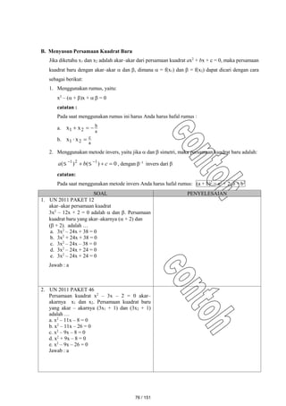 B. Menyusun Persamaan Kuadrat Baru
Jika diketahu x1 dan x2 adalah akar–akar dari persamaan kuadrat ax2
+ bx + c = 0, maka persamaan
kuadrat baru dengan akar–akar  dan , dimana  = f(x1) dan  = f(x2) dapat dicari dengan cara
sebagai berikut:
1. Menggunakan rumus, yaitu:
x2
– ( + )x +   = 0
catatan :
Pada saat menggunakan rumus ini harus Anda harus hafal rumus :
a.
a
b
2
1 x
x 


b.
a
c
2
1 x
x 

2. Menggunakan metode invers, yaitu jika  dan  simetri, maka persamaan kuadrat baru adalah:
0
)
(
)
( 1
2
1


 

c
b
a 
 , dengan –1
invers dari 
catatan:
Pada saat menggunakan metode invers Anda harus hafal rumus: (a + b)2
= a2
+ 2ab + b2
SOAL PENYELESAIAN
1. UN 2011 PAKET 12
akar–akar persamaan kuadrat
3x2
– 12x + 2 = 0 adalah  dan . Persamaan
kuadrat baru yang akar–akarnya ( + 2) dan
( + 2). adalah …
a. 3x2
– 24x + 38 = 0
b. 3x2
+ 24x + 38 = 0
c. 3x2
– 24x – 38 = 0
d. 3x2
– 24x + 24 = 0
e. 3x2
– 24x + 24 = 0
Jawab : a
2. UN 2011 PAKET 46
Persamaan kuadrat x2
– 3x – 2 = 0 akar–
akarnya x1 dan x2. Persamaan kuadrat baru
yang akar – akarnya (3x1 + 1) dan (3x2 + 1)
adalah …
a. x2
– 11x – 8 = 0
b. x2
– 11x – 26 = 0
c. x2
– 9x – 8 = 0
d. x2
+ 9x – 8 = 0
e. x2
– 9x – 26 = 0
Jawab : a
76 / 151
 