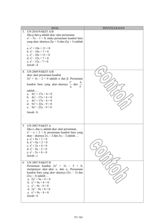 SOAL PENYELESAIAN
3. UN 2010 PAKET A/B
Jika p dan q adalah akar–akar persamaan
x2
– 5x – 1 = 0, maka persamaan kuadrat baru
yang akar–akarnya (2p + 1) dan (2q + 1) adalah
…
a. x2
+ 10x + 11 = 0
b. x2
– 10x + 7 = 0
c. x2
– 10x + 11 = 0
d. x2
– 12x + 7 = 0
e. x2
– 12x – 7 = 0
Jawab : d
4. UN 2009 PAKET A/B
akar–akar persamaan kuadrat
2x2
+ 3x – 2 = 0 adalah  dan . Persamaan
kuadrat baru yang akar–akarnya


dan


adalah …
a. 4x2
+ 17x + 4 = 0
b. 4x2
– 17x + 4 = 0
c. 4x2
+ 17x – 4 = 0
d. 9x2
+ 22x – 9 = 0
e. 9x2
– 22x – 9 = 0
Jawab : b
.
5. UN 2007 PAKET A
Jika x1 dan x2 adalah akar–akar persamaan
x2
– x + 2 = 0, persamaan kuadrat baru yang
akar – akarnya 2x1 – 2 dan 2x2 – 2 adalah …
a. x2
+ 8x + 1 = 0
b. x2
+ 8x + 2 = 0
c. x2
+ 2x + 8 = 0
d. x2
– 8x – 2 = 0
e. x2
– 2x + 8 = 0
Jawab : c
6. UN 2007 PAKET B
Persamaan kuadrat 2x2
+ 3x – 5 = 0,
mempunyai akar–akar x1 dan x2. Persamaan
kuadrat baru yang akar–akarnya (2x1 – 3) dan
(2x2 – 3) adalah …
a. 2x2
+ 9x + 8 = 0
b. x2
+ 9x + 8 = 0
c. x2
– 9x – 8 = 0
d. 2x2
– 9x + 8 = 0
e. x2
+ 9x – 8 = 0
Jawab : b
77 / 151
 