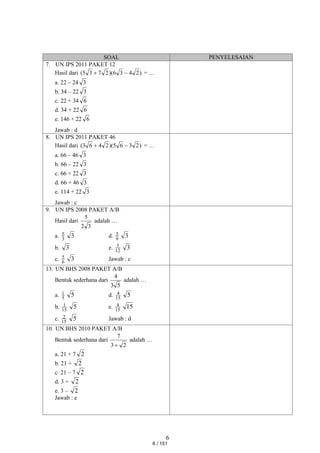 6
SOAL PENYELESAIAN
7. UN IPS 2011 PAKET 12
Hasil dari )
2
4
3
6
)(
2
7
3
5
( 
 = …
a. 22 – 24 3
b. 34 – 22 3
c. 22 + 34 6
d. 34 + 22 6
e. 146 + 22 6
Jawab : d
8. UN IPS 2011 PAKET 46
Hasil dari )
2
3
6
5
)(
2
4
6
3
( 
 = …
a. 66 – 46 3
b. 66 – 22 3
c. 66 + 22 3
d. 66 + 46 3
e. 114 + 22 3
Jawab : c
9. UN IPS 2008 PAKET A/B
Hasil dari
3
2
5
adalah …
a. 3
5 3 d. 9
5 3
b. 3 e. 12
5 3
c. 6
5 3 Jawab : c
13. UN BHS 2008 PAKET A/B
Bentuk sederhana dari
5
3
4
adalah …
a. 5
1 5 d. 15
4 5
b. 15
1 5 e. 15
4 15
c. 15
2 5 Jawab : d
10. UN BHS 2010 PAKET A/B
Bentuk sederhana dari
2
3
7

adalah …
a. 21 + 7 2
b. 21 + 2
c. 21 – 7 2
d. 3 + 2
e. 3 – 2
Jawab : e
6 / 151
 